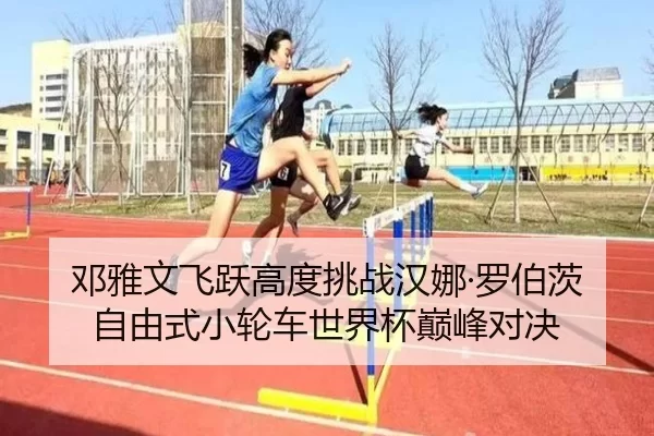 邓雅文飞跃高度挑战汉娜·罗伯茨 自由式小轮车世界杯巅峰对决
